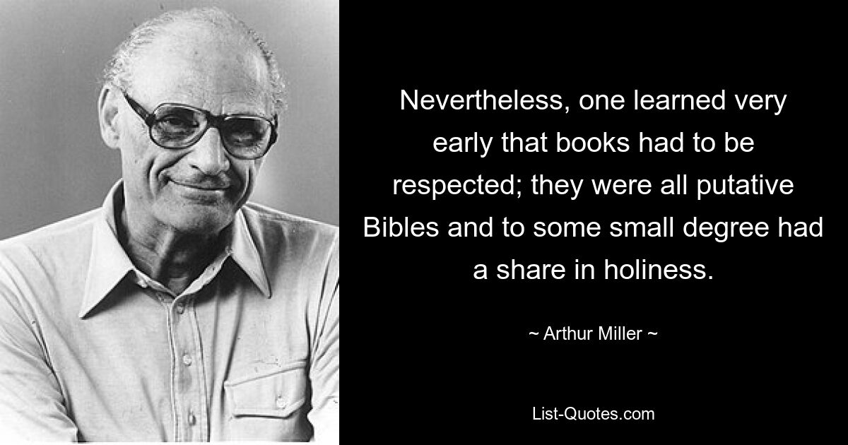 Nevertheless, one learned very early that books had to be respected; they were all putative Bibles and to some small degree had a share in holiness. — © Arthur Miller