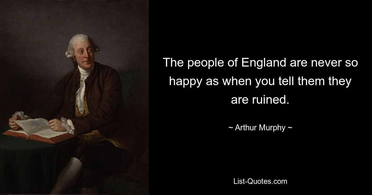 The people of England are never so happy as when you tell them they are ruined. — © Arthur Murphy