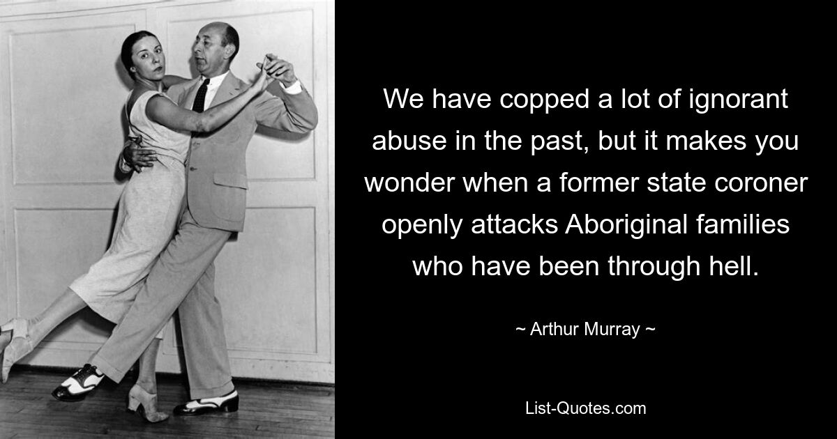 We have copped a lot of ignorant abuse in the past, but it makes you wonder when a former state coroner openly attacks Aboriginal families who have been through hell. — © Arthur Murray