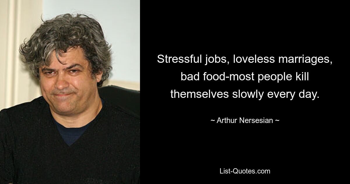 Stressful jobs, loveless marriages, bad food-most people kill themselves slowly every day. — © Arthur Nersesian