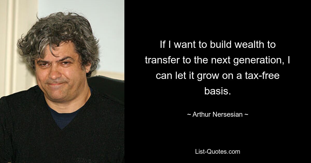 If I want to build wealth to transfer to the next generation, I can let it grow on a tax-free basis. — © Arthur Nersesian