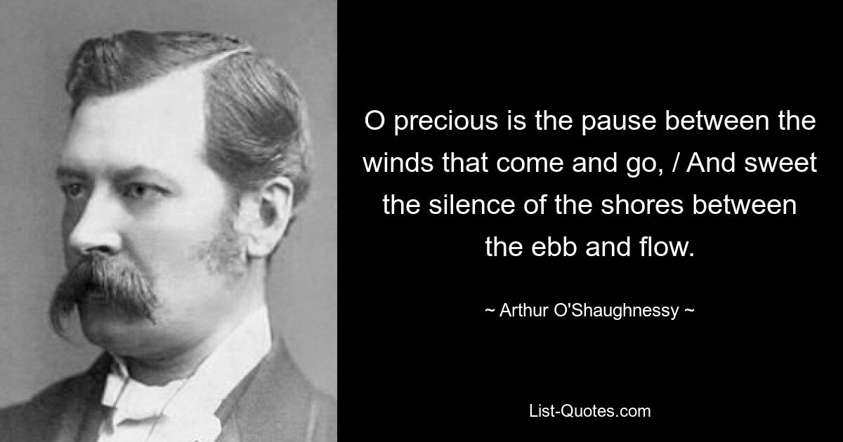 O precious is the pause between the winds that come and go, / And sweet the silence of the shores between the ebb and flow. — © Arthur O'Shaughnessy