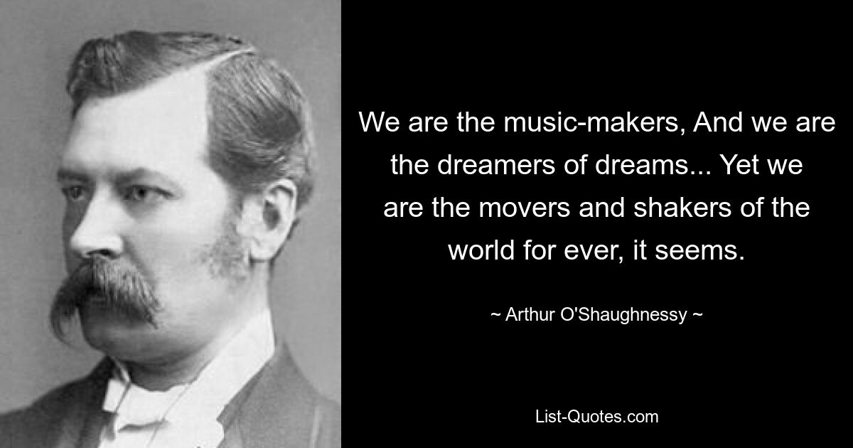 We are the music-makers, And we are the dreamers of dreams... Yet we are the movers and shakers of the world for ever, it seems. — © Arthur O'Shaughnessy