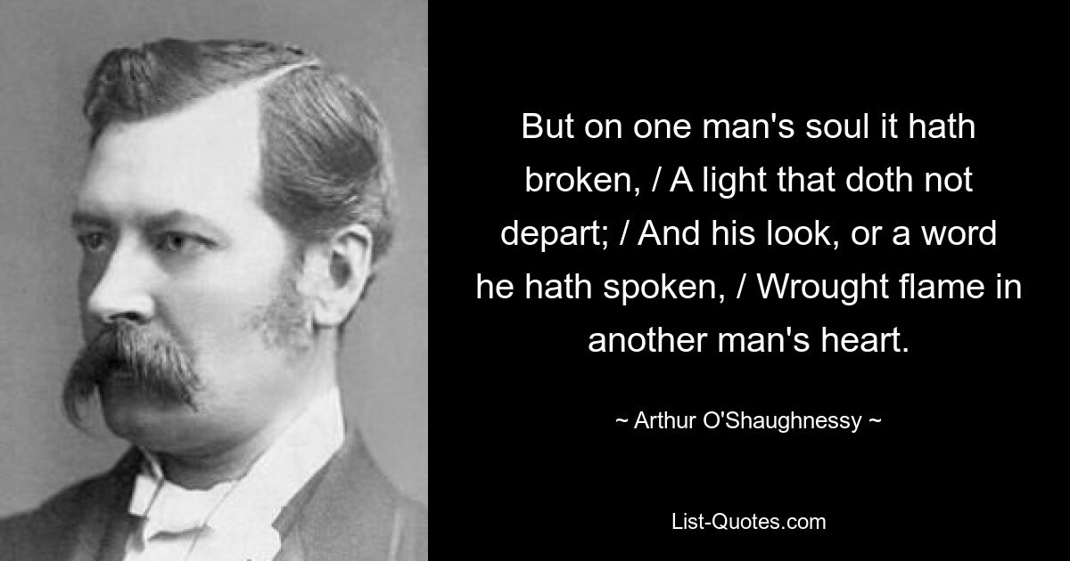 But on one man's soul it hath broken, / A light that doth not depart; / And his look, or a word he hath spoken, / Wrought flame in another man's heart. — © Arthur O'Shaughnessy