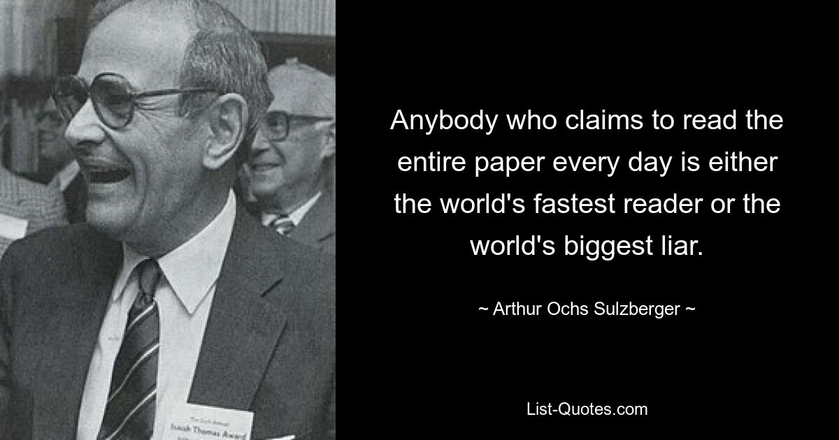 Anybody who claims to read the entire paper every day is either the world's fastest reader or the world's biggest liar. — © Arthur Ochs Sulzberger