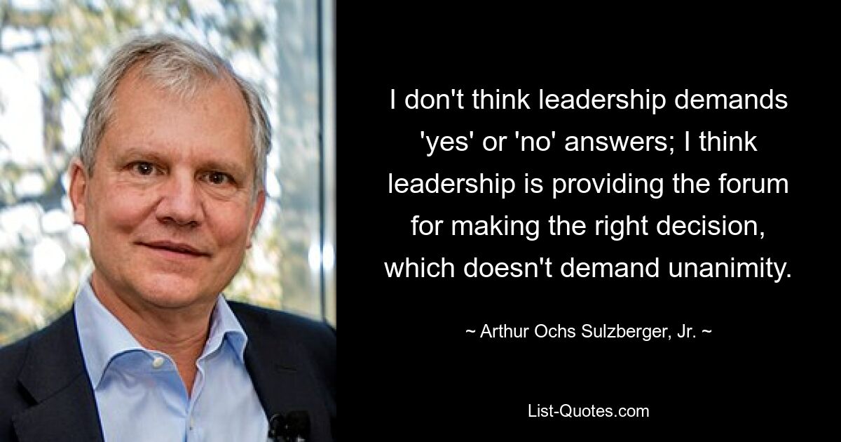 I don't think leadership demands 'yes' or 'no' answers; I think leadership is providing the forum for making the right decision, which doesn't demand unanimity. — © Arthur Ochs Sulzberger, Jr.