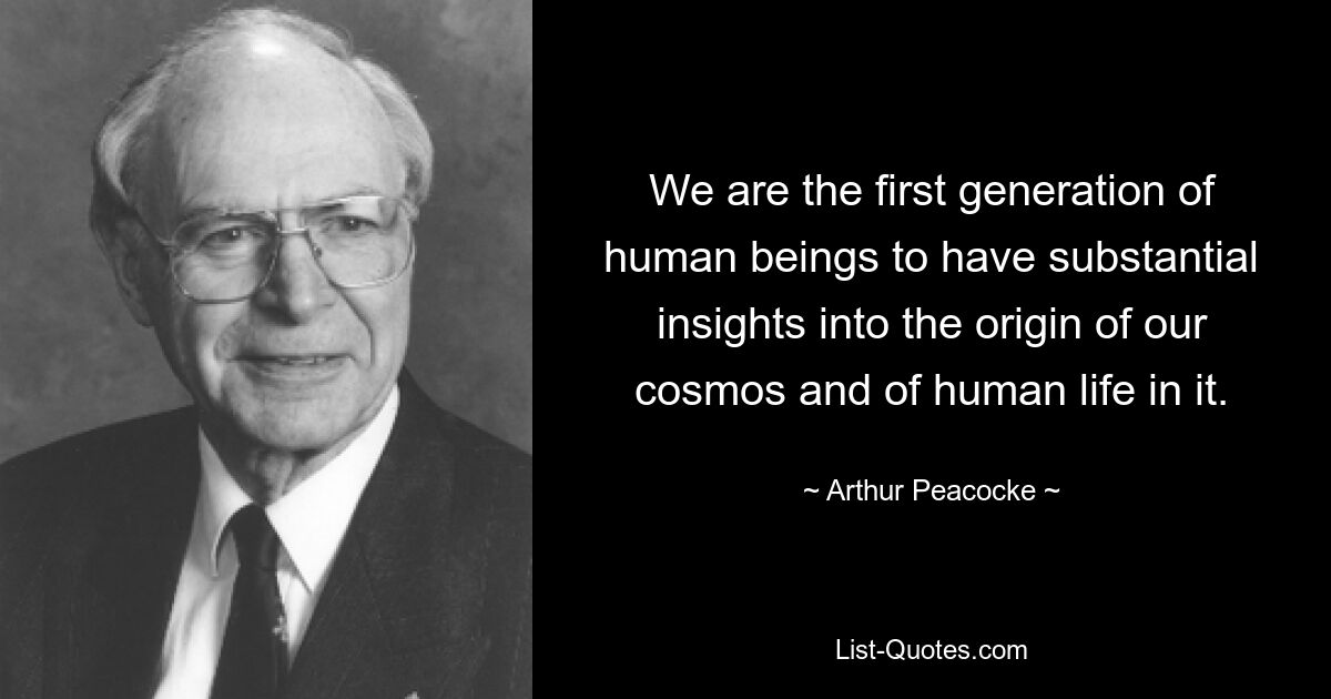 We are the first generation of human beings to have substantial insights into the origin of our cosmos and of human life in it. — © Arthur Peacocke