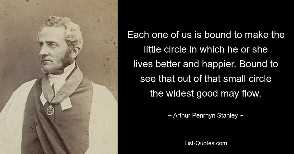 Each one of us is bound to make the little circle in which he or she lives better and happier. Bound to see that out of that small circle the widest good may flow. — © Arthur Penrhyn Stanley