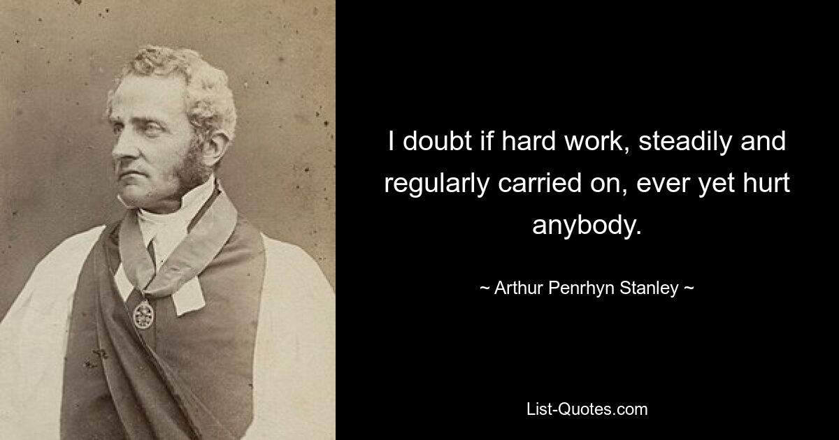 I doubt if hard work, steadily and regularly carried on, ever yet hurt anybody. — © Arthur Penrhyn Stanley