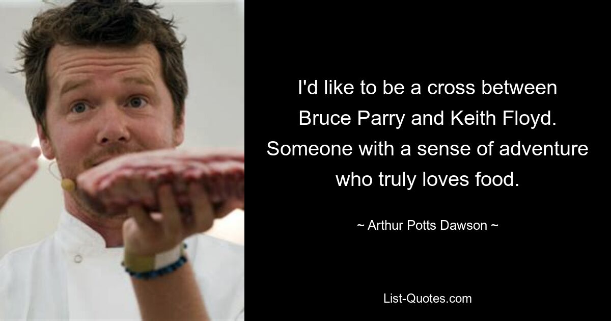 I'd like to be a cross between Bruce Parry and Keith Floyd. Someone with a sense of adventure who truly loves food. — © Arthur Potts Dawson