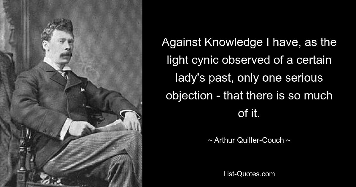 Against Knowledge I have, as the light cynic observed of a certain lady's past, only one serious objection - that there is so much of it. — © Arthur Quiller-Couch