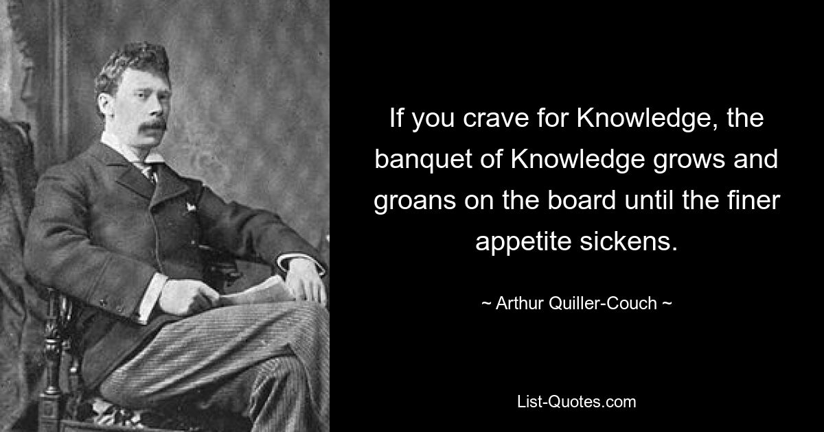 If you crave for Knowledge, the banquet of Knowledge grows and groans on the board until the finer appetite sickens. — © Arthur Quiller-Couch