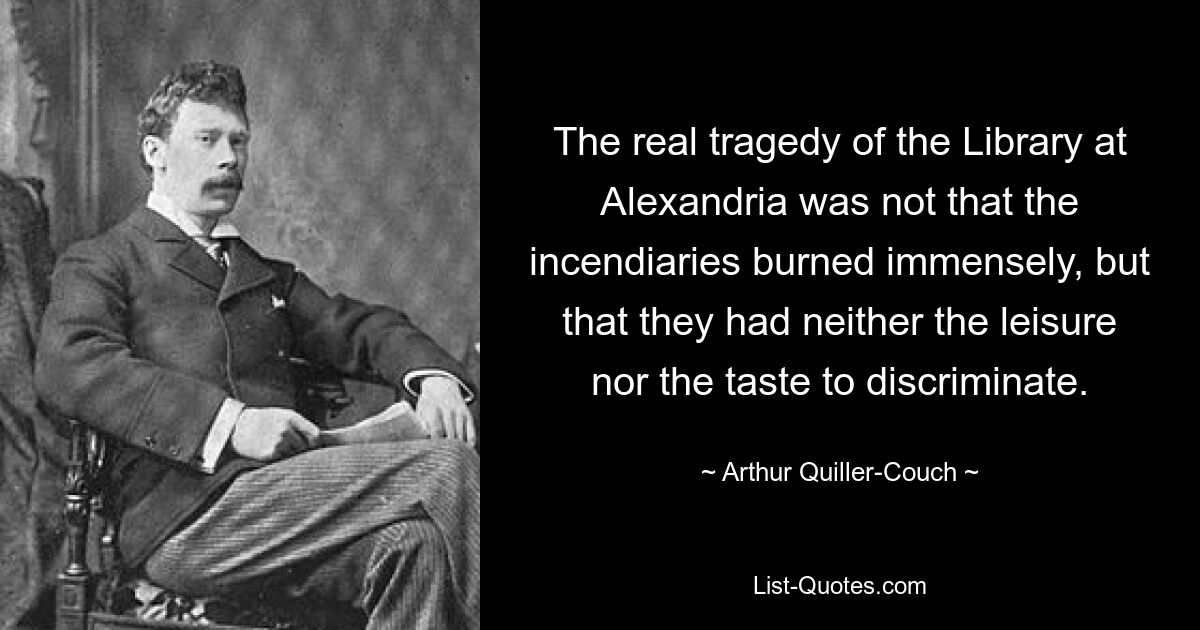 The real tragedy of the Library at Alexandria was not that the incendiaries burned immensely, but that they had neither the leisure nor the taste to discriminate. — © Arthur Quiller-Couch