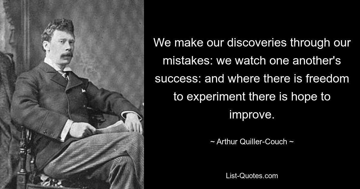 We make our discoveries through our mistakes: we watch one another's success: and where there is freedom to experiment there is hope to improve. — © Arthur Quiller-Couch