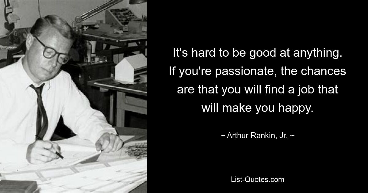 It's hard to be good at anything. If you're passionate, the chances are that you will find a job that will make you happy. — © Arthur Rankin, Jr.