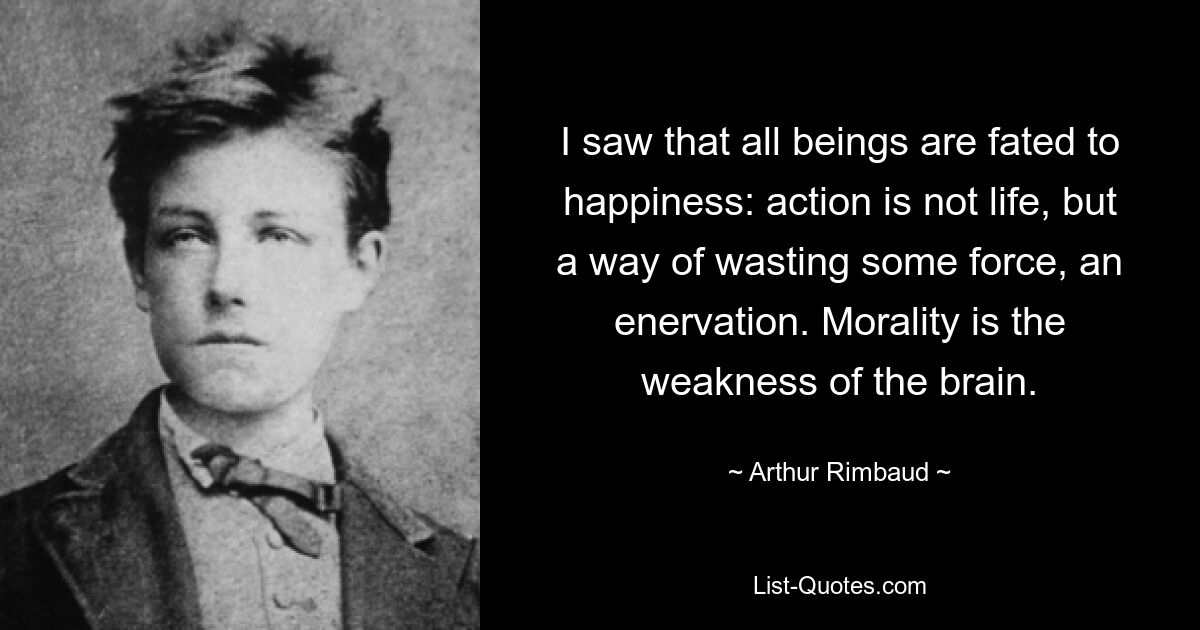 I saw that all beings are fated to happiness: action is not life, but a way of wasting some force, an enervation. Morality is the weakness of the brain. — © Arthur Rimbaud