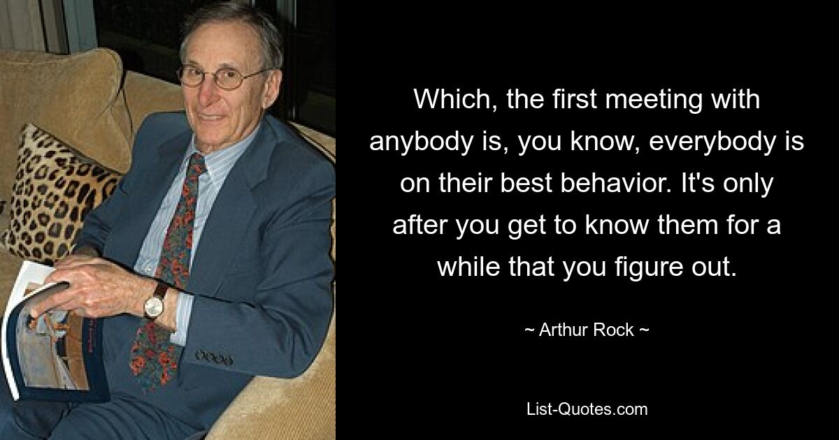 Which, the first meeting with anybody is, you know, everybody is on their best behavior. It's only after you get to know them for a while that you figure out. — © Arthur Rock