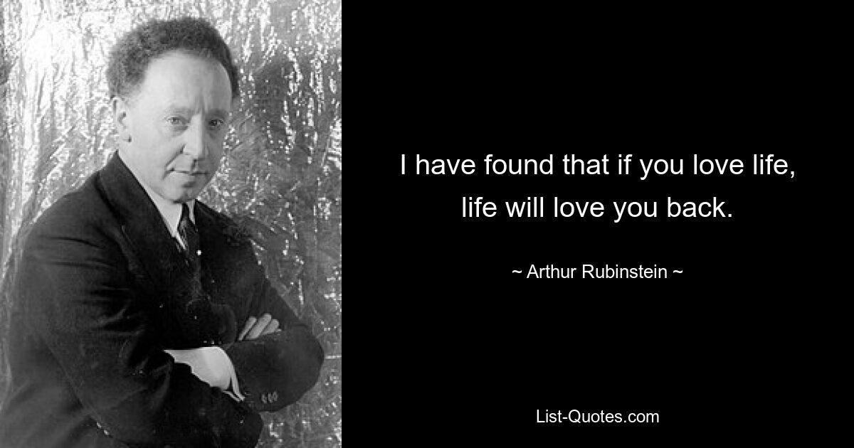 I have found that if you love life, life will love you back. — © Arthur Rubinstein