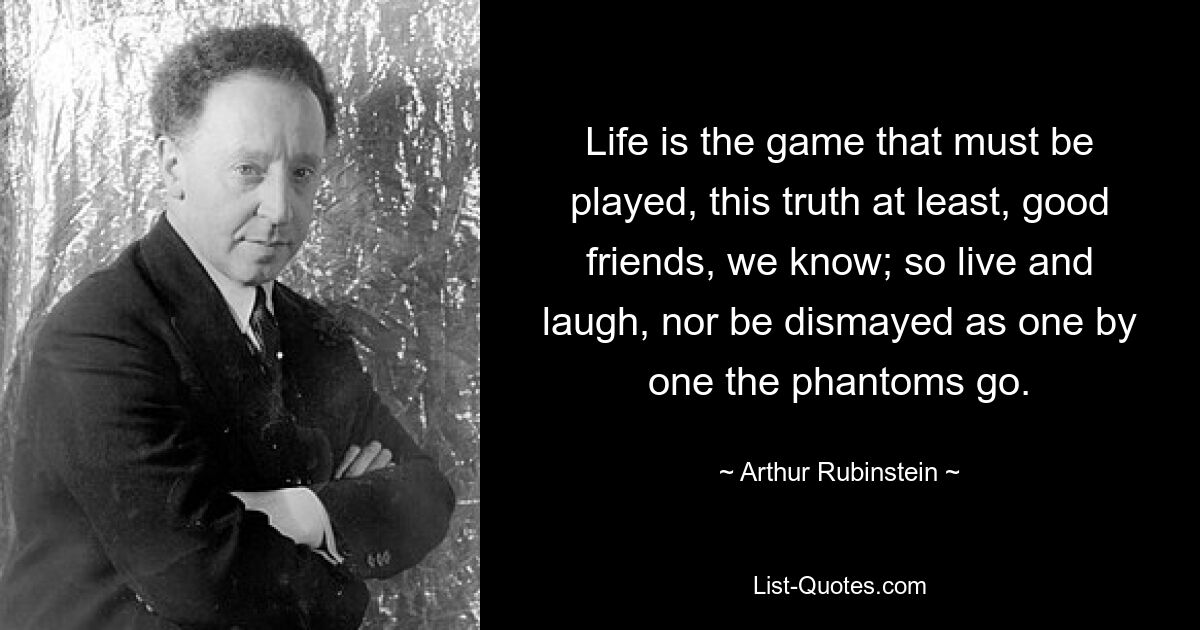 Life is the game that must be played, this truth at least, good friends, we know; so live and laugh, nor be dismayed as one by one the phantoms go. — © Arthur Rubinstein