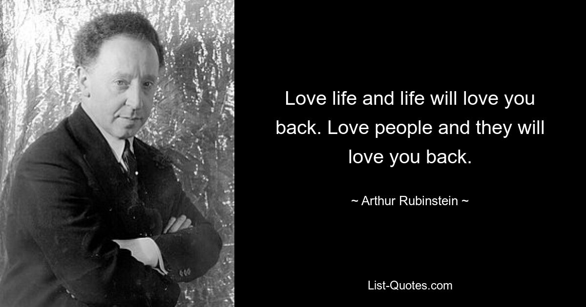 Love life and life will love you back. Love people and they will love you back. — © Arthur Rubinstein