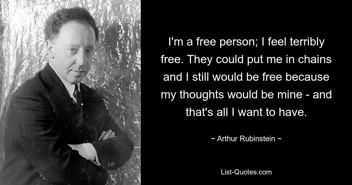 I'm a free person; I feel terribly free. They could put me in chains and I still would be free because my thoughts would be mine - and that's all I want to have. — © Arthur Rubinstein