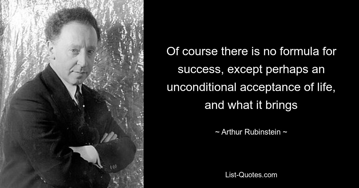 Of course there is no formula for success, except perhaps an unconditional acceptance of life, and what it brings — © Arthur Rubinstein