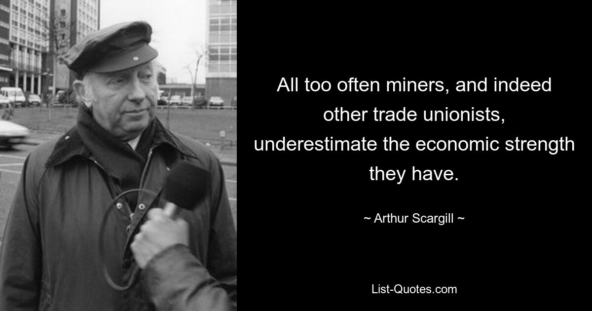 All too often miners, and indeed other trade unionists, underestimate the economic strength they have. — © Arthur Scargill