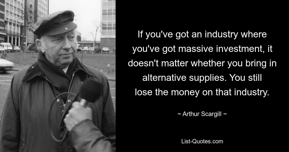 If you've got an industry where you've got massive investment, it doesn't matter whether you bring in alternative supplies. You still lose the money on that industry. — © Arthur Scargill