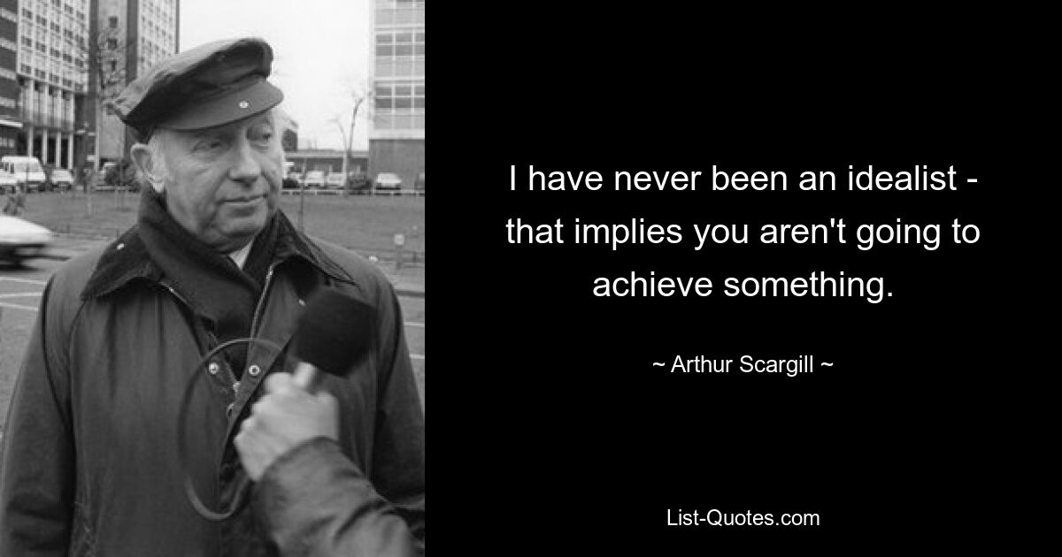 I have never been an idealist - that implies you aren't going to achieve something. — © Arthur Scargill