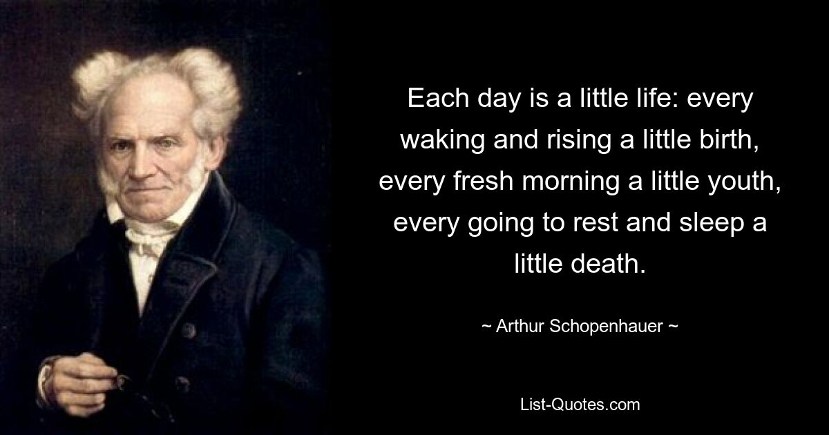 Each day is a little life: every waking and rising a little birth, every fresh morning a little youth, every going to rest and sleep a little death. — © Arthur Schopenhauer