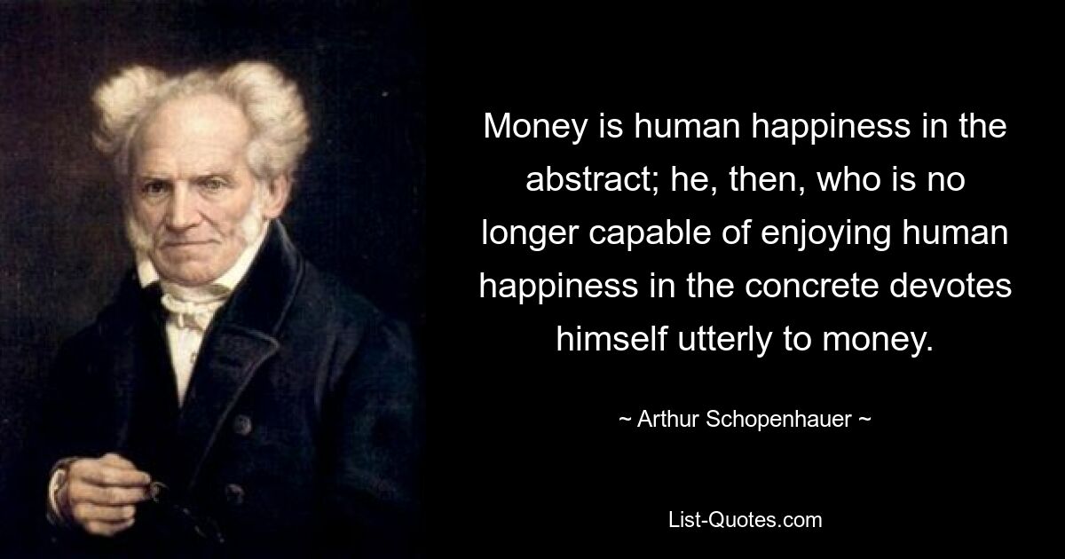 Money is human happiness in the abstract; he, then, who is no longer capable of enjoying human happiness in the concrete devotes himself utterly to money. — © Arthur Schopenhauer