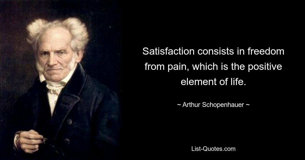 Satisfaction consists in freedom from pain, which is the positive element of life. — © Arthur Schopenhauer