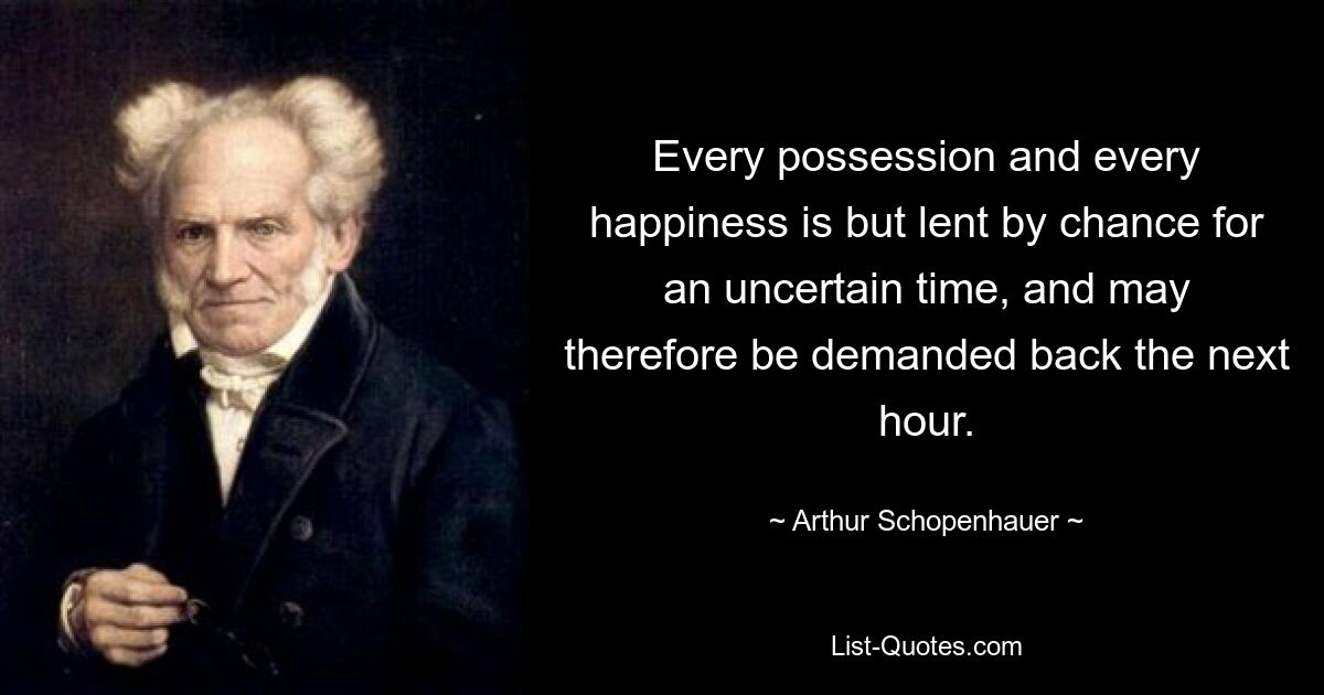 Every possession and every happiness is but lent by chance for an uncertain time, and may therefore be demanded back the next hour. — © Arthur Schopenhauer