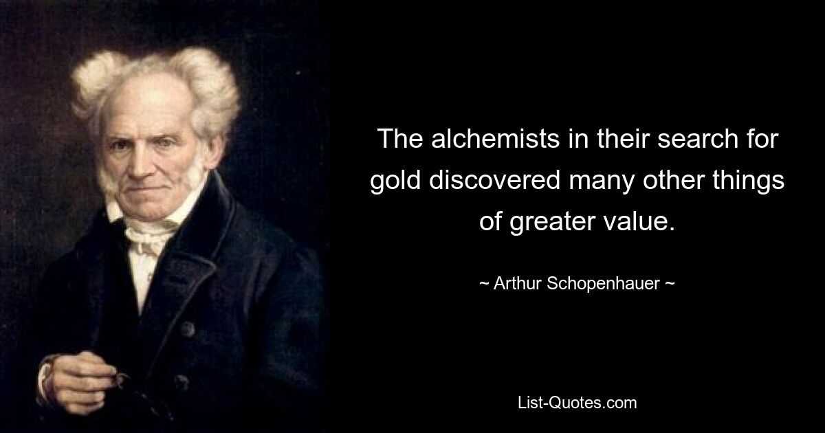 The alchemists in their search for gold discovered many other things of greater value. — © Arthur Schopenhauer