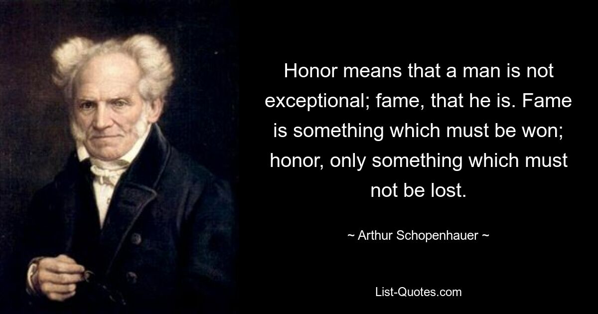 Honor means that a man is not exceptional; fame, that he is. Fame is something which must be won; honor, only something which must not be lost. — © Arthur Schopenhauer