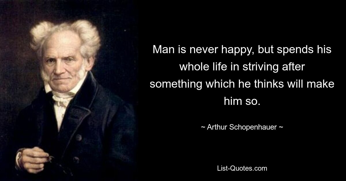 Man is never happy, but spends his whole life in striving after something which he thinks will make him so. — © Arthur Schopenhauer