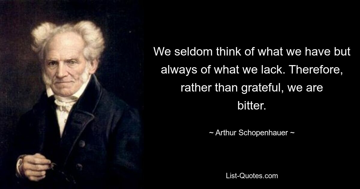 We seldom think of what we have but always of what we lack. Therefore, rather than grateful, we are bitter. — © Arthur Schopenhauer