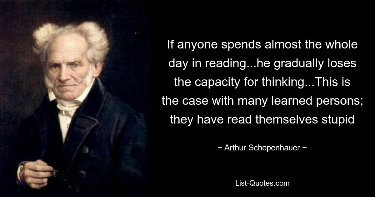 If anyone spends almost the whole day in reading...he gradually loses the capacity for thinking...This is the case with many learned persons; they have read themselves stupid — © Arthur Schopenhauer