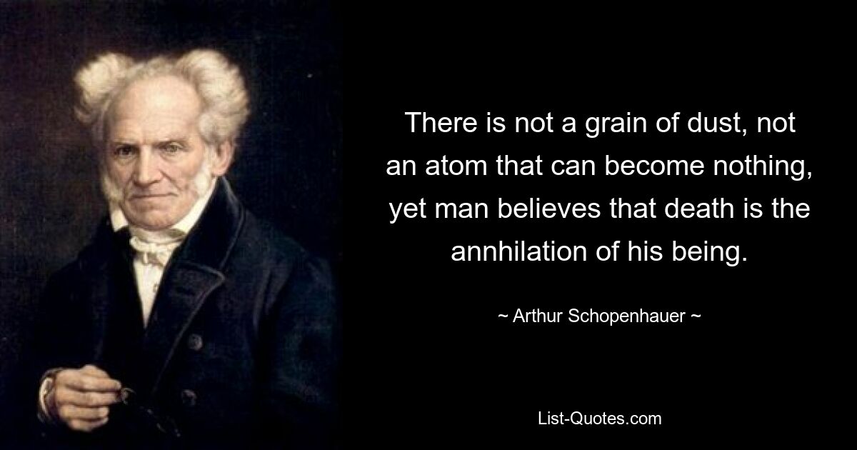 There is not a grain of dust, not an atom that can become nothing, yet man believes that death is the annhilation of his being. — © Arthur Schopenhauer