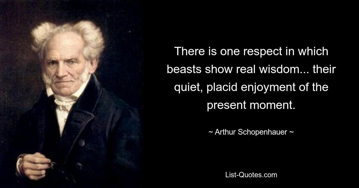 There is one respect in which beasts show real wisdom... their quiet, placid enjoyment of the present moment. — © Arthur Schopenhauer