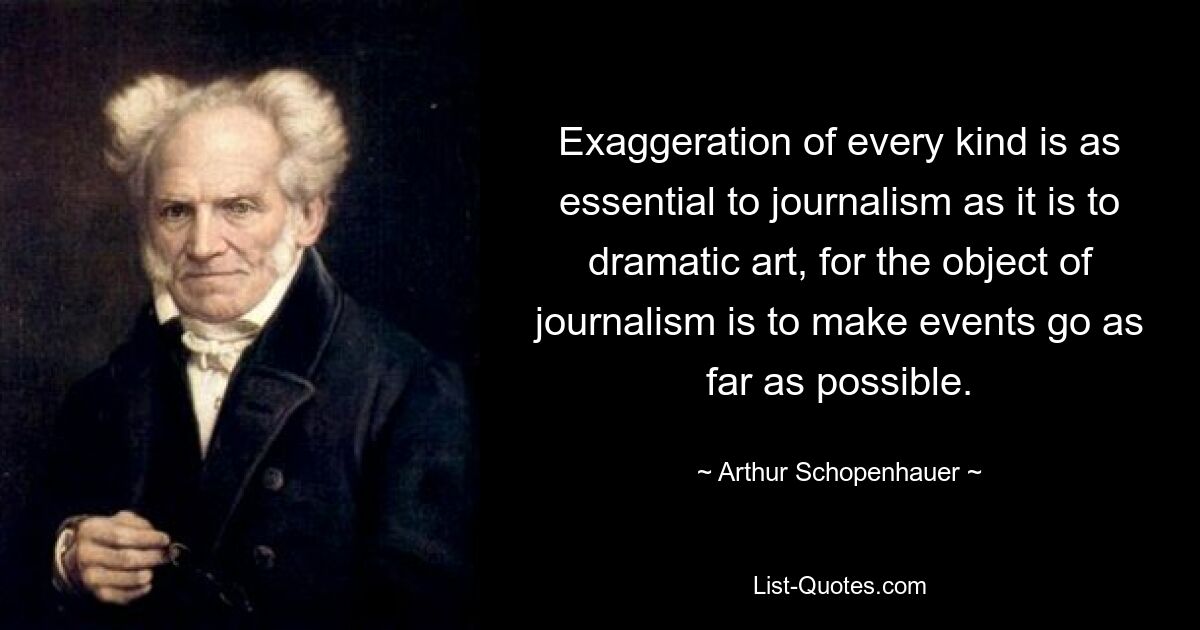 Exaggeration of every kind is as essential to journalism as it is to dramatic art, for the object of journalism is to make events go as far as possible. — © Arthur Schopenhauer