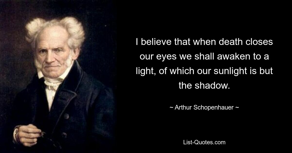 I believe that when death closes our eyes we shall awaken to a light, of which our sunlight is but the shadow. — © Arthur Schopenhauer