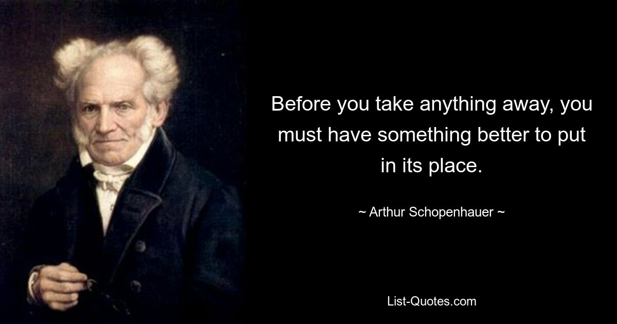 Before you take anything away, you must have something better to put in its place. — © Arthur Schopenhauer