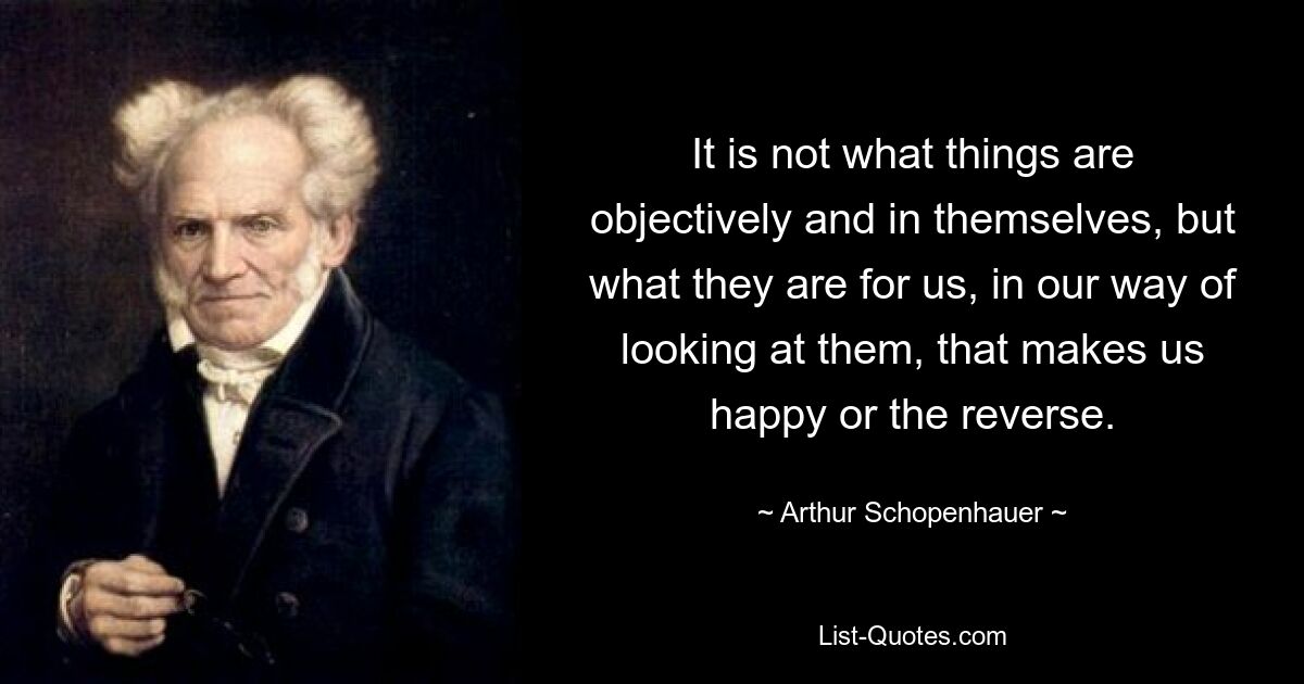 It is not what things are objectively and in themselves, but what they are for us, in our way of looking at them, that makes us happy or the reverse. — © Arthur Schopenhauer