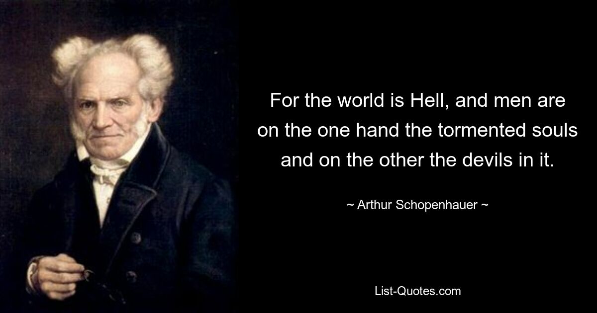 For the world is Hell, and men are on the one hand the tormented souls and on the other the devils in it. — © Arthur Schopenhauer