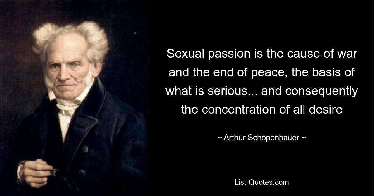 Sexual passion is the cause of war and the end of peace, the basis of what is serious... and consequently the concentration of all desire — © Arthur Schopenhauer