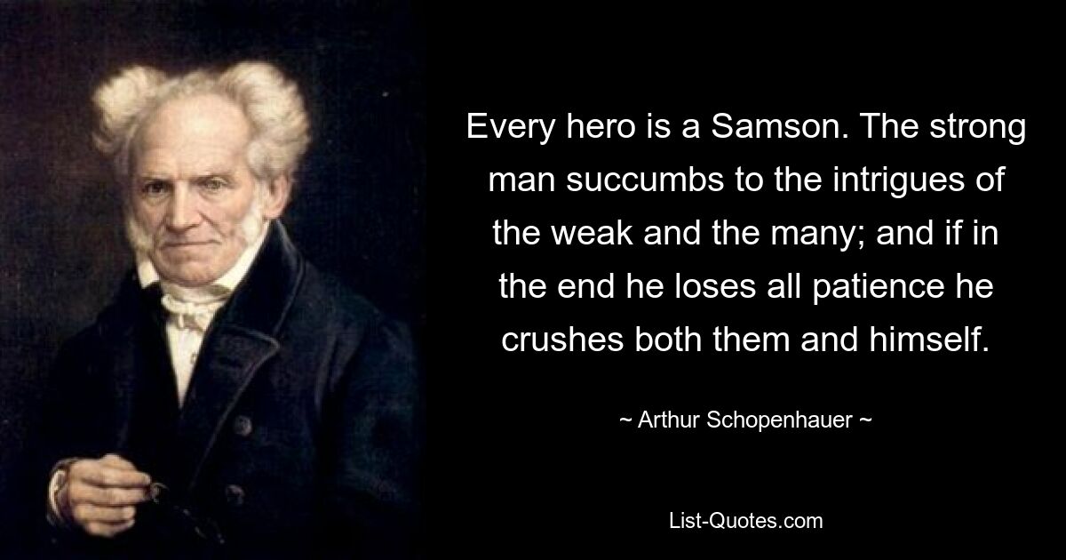 Every hero is a Samson. The strong man succumbs to the intrigues of the weak and the many; and if in the end he loses all patience he crushes both them and himself. — © Arthur Schopenhauer