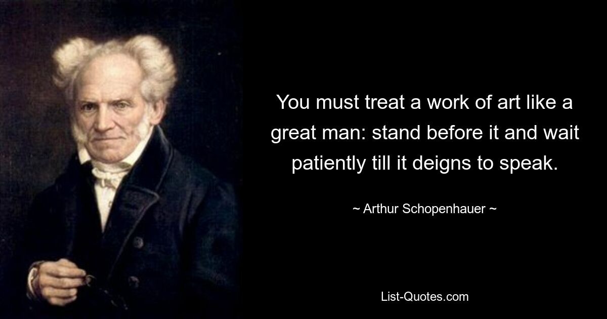 You must treat a work of art like a great man: stand before it and wait patiently till it deigns to speak. — © Arthur Schopenhauer