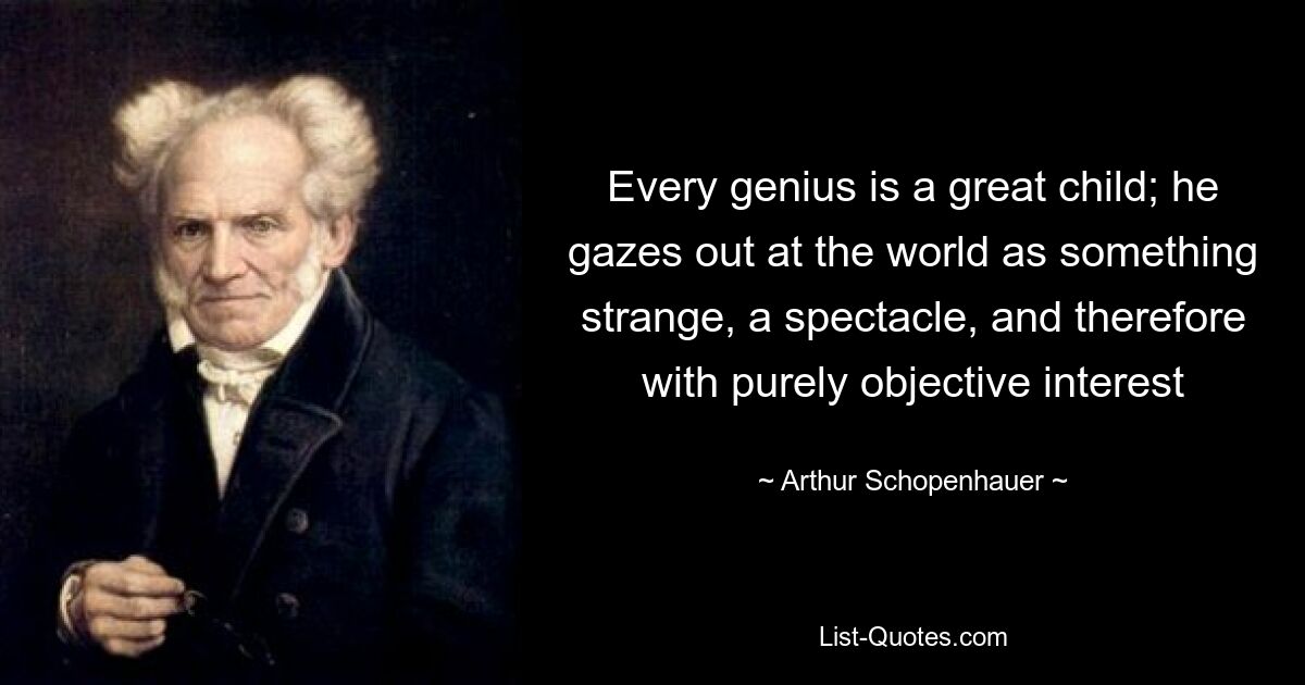 Every genius is a great child; he gazes out at the world as something strange, a spectacle, and therefore with purely objective interest — © Arthur Schopenhauer