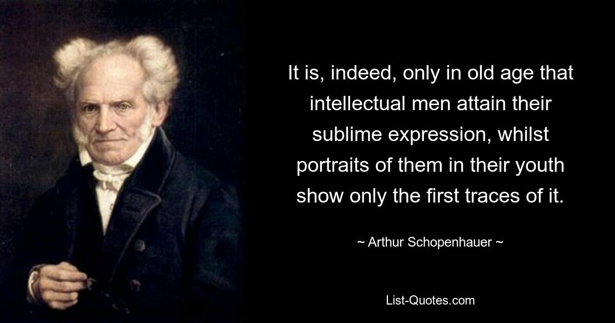 It is, indeed, only in old age that intellectual men attain their sublime expression, whilst portraits of them in their youth show only the first traces of it. — © Arthur Schopenhauer